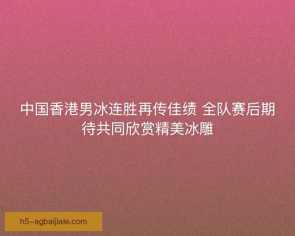 中国香港男冰连胜再传佳绩 全队赛后期待共同欣赏精美冰雕