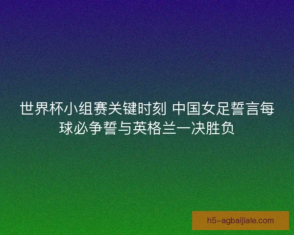 世界杯小组赛关键时刻 中国女足誓言每球必争誓与英格兰一决胜负