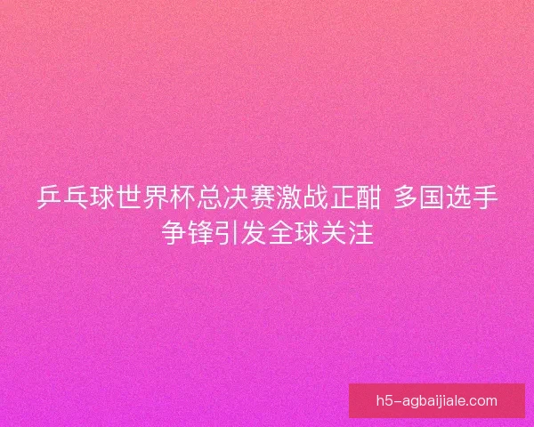 乒乓球世界杯总决赛激战正酣 多国选手争锋引发全球关注