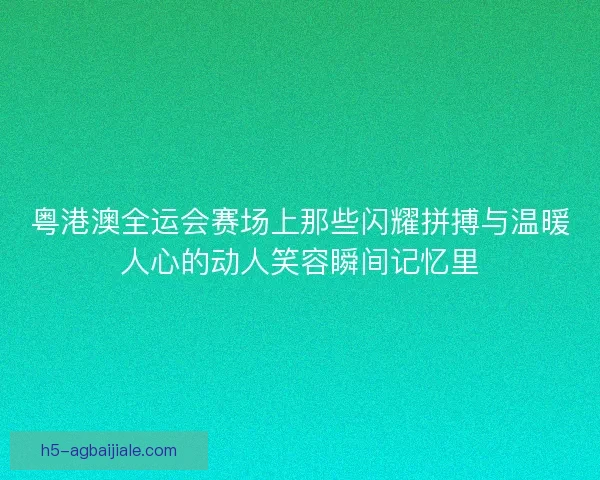 粤港澳全运会赛场上那些闪耀拼搏与温暖人心的动人笑容瞬间记忆里